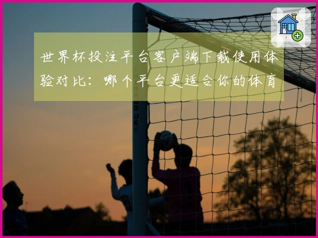 世界杯投注平台客户端下载使用体验对比：哪个平台更适合你的体育直播需求？