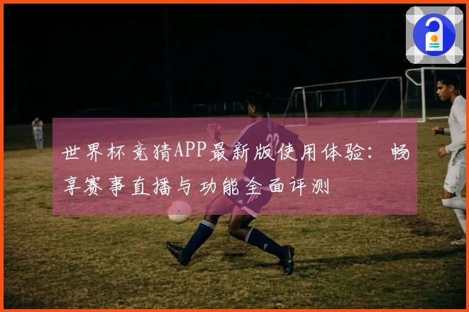 世界杯竞猜APP最新版使用体验：畅享赛事直播与功能全面评测